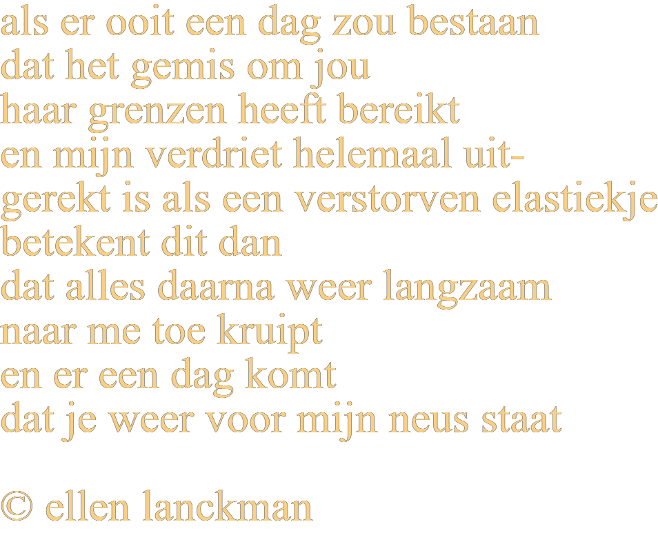 als er ooit een dag zou bestaan dat het gemis om jou haar grenzen heeft bereikt en mijn verdriet helemaal uitgerekt is als een verstorven elastiekje betekent dit dan dat alles daarna weer langzaam naar me toe kruipt en er een dag komt dat je weer voor mijn neus staat © ellen lanckman