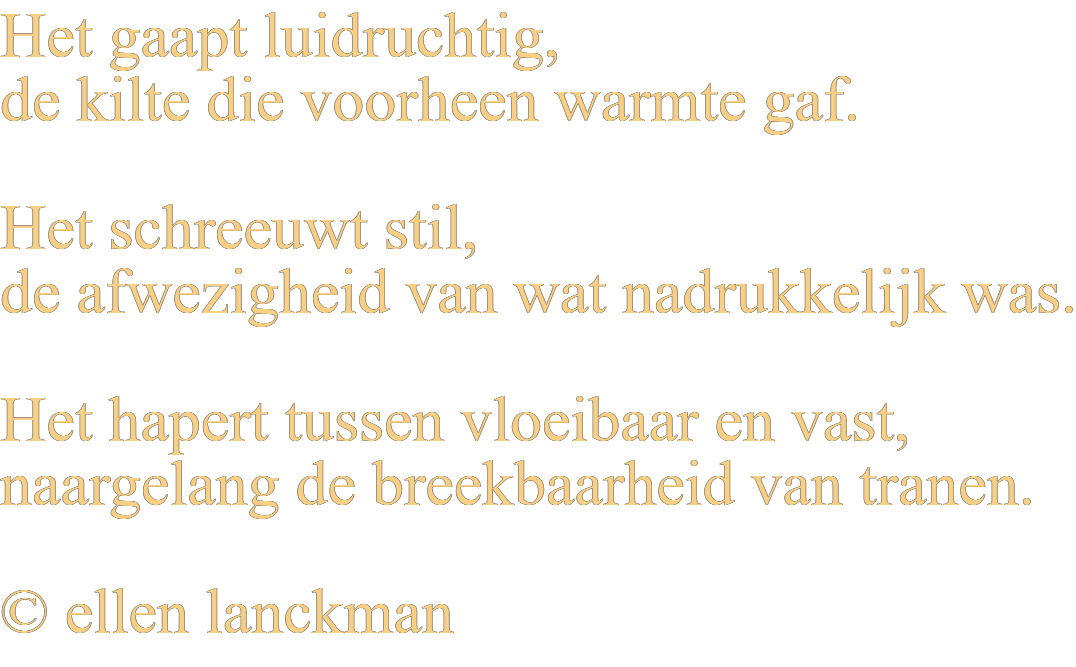 Het gaapt luidruchtig, de kilte die voorheen warmte gaf. Het schreeuwt stil, de afwezigheid van wat nadrukkelijk was. Het hapert tussen vloeibaar en vast, naargelang de breekbaarheid van tranen. © ellen lanckman