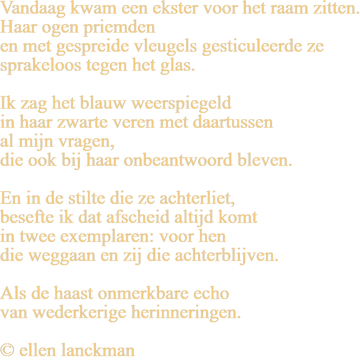 Vandaag kwam een ekster voor het raam zitten. Haar ogen priemden en met gespreide vleugels gesticuleerde ze sprakeloos tegen het glas. Ik zag het blauw weerspiegeld in haar zwarte veren met daartussen al mijn vragen, die ook bij haar onbeantwoord bleven. En in de stilte die ze achterliet, besefte ik dat afscheid altijd komt in twee exemplaren: voor hen die weggaan en zij die achterblijven. Als de haast onmerkbare echo van wederkerige herinneringen. © ellen lanckman